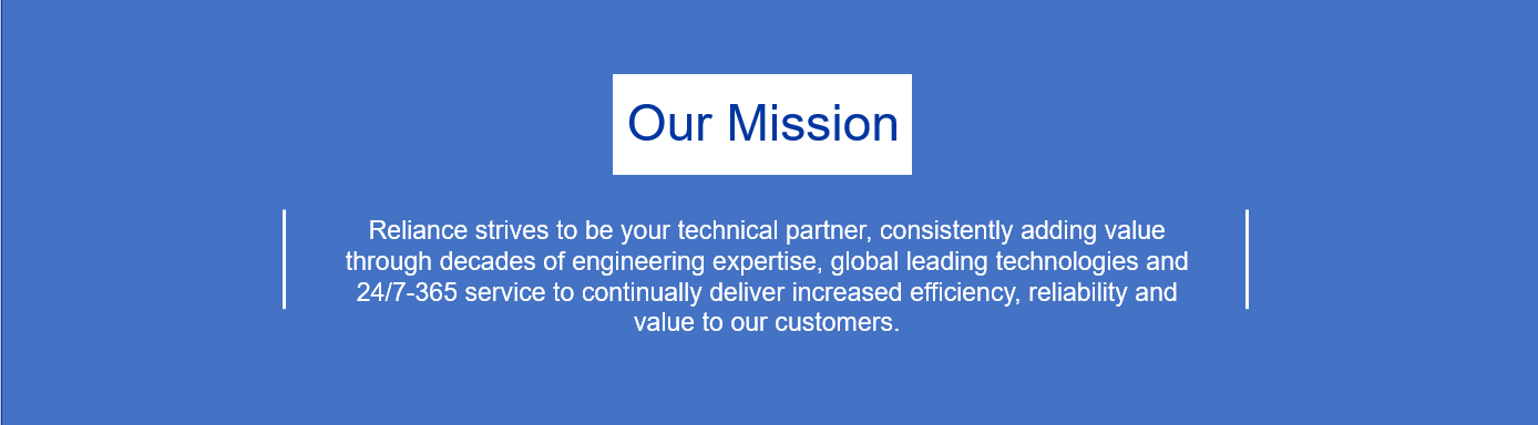 Our Mission: Reliance strives to be your technical partner, consistently adding value through decades of engineering expertise, global leading technologies and 24/7-365 service to continually deliver increased efficiency, reliability and value to our customers.