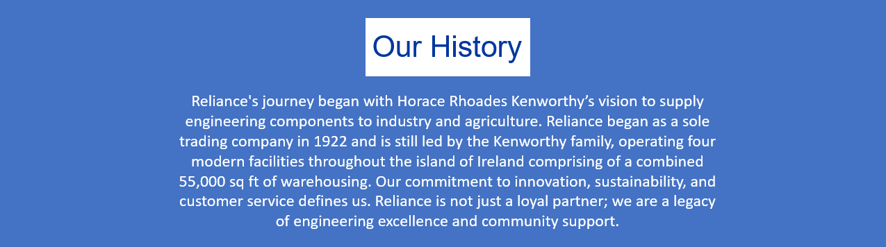 Our History: Reliance's journey began with Horace Rhoades Kenworthy’s vision to supply engineering components to industry and agriculture. Reliance began as a sole trading company in 1922 and is still led by the Kenworthy family, operating four modern facilities throughout the island of Ireland comprising of a combined 55,000 sq ft of warehousing. Our commitment to innovation, sustainability, and customer service defines us. Reliance is not just a loyal partner; we are a legacy of engineering excellence and community support.